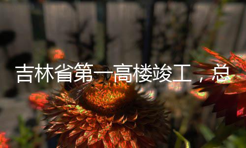 工，一高3亿元总投资6吉林楼竣省第