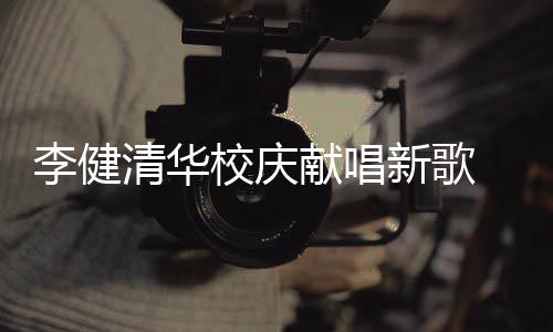 同台校庆献唱新歌新员华添木年不同清华框李健 水双方