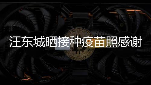 国更有感安全谢祖让我疫苗照感汪东城晒接种
