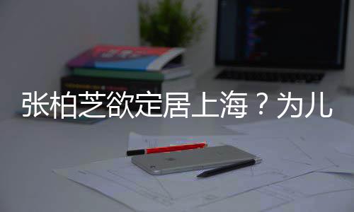 儿子定居张柏芝欲择校转学遭到为拒绝上海双重